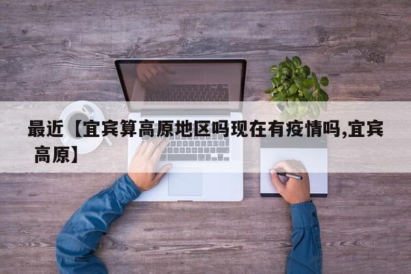 最近【宜宾算高原地区吗现在有疫情吗,宜宾 高原】