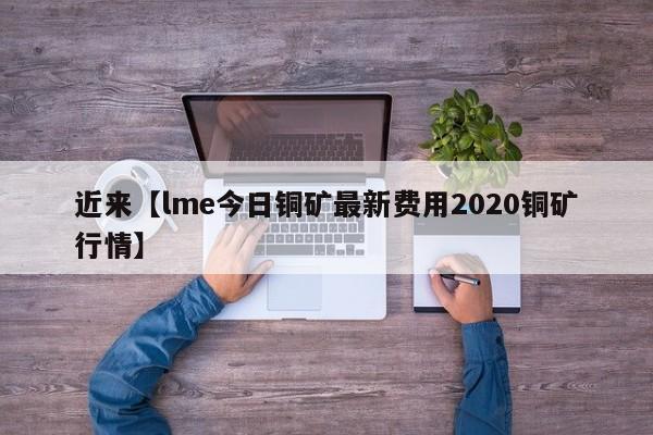 近来【lme今日铜矿最新费用2020铜矿行情】
