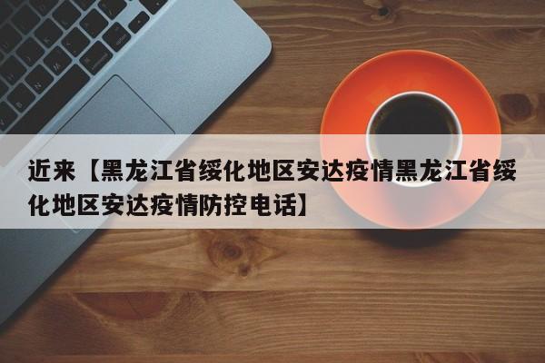 近来【黑龙江省绥化地区安达疫情黑龙江省绥化地区安达疫情防控电话】