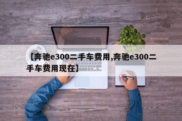 【奔驰e300二手车费用,奔驰e300二手车费用现在】