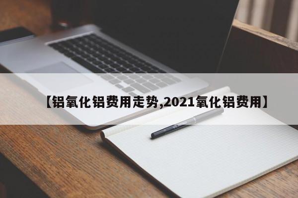 【铝氧化铝费用走势,2021氧化铝费用】