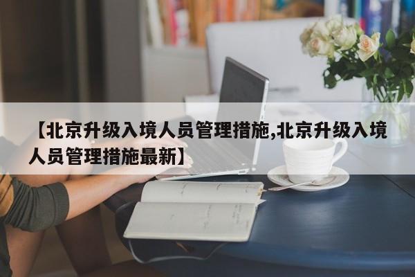 【北京升级入境人员管理措施,北京升级入境人员管理措施最新】