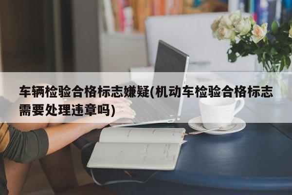 车辆检验合格标志嫌疑(机动车检验合格标志需要处理违章吗)