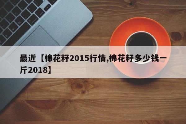 最近【棉花籽2015行情,棉花籽多少钱一斤2018】