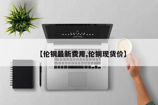 【伦铜最新费用,伦铜现货价】
