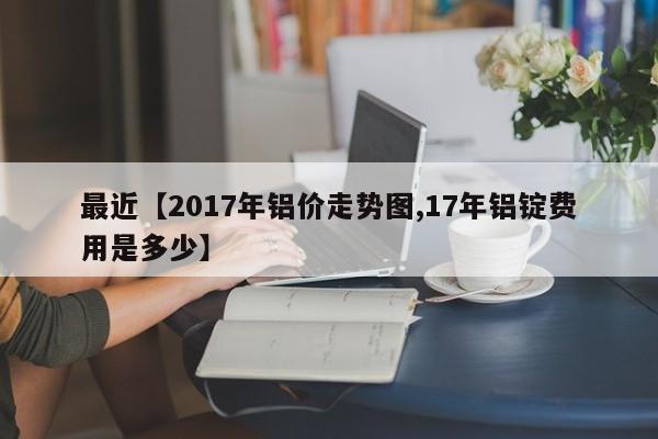 最近【2017年铝价走势图,17年铝锭费用是多少】