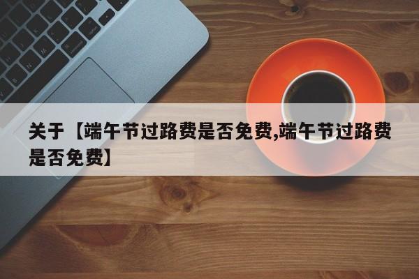 关于【端午节过路费是否免费,端午节过路费是否免费】