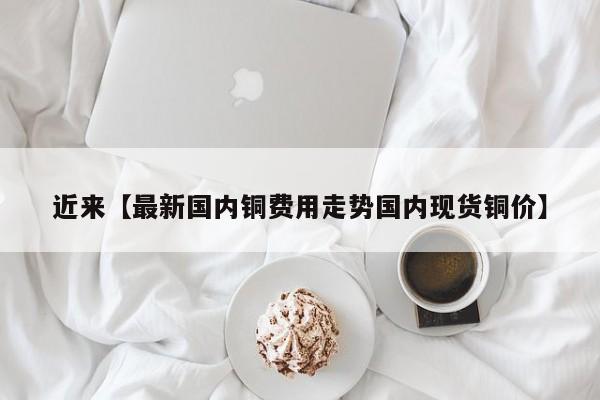 近来【最新国内铜费用走势国内现货铜价】
