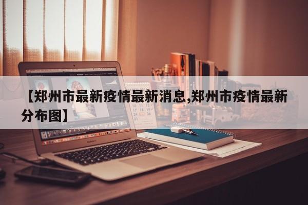 【郑州市最新疫情最新消息,郑州市疫情最新分布图】