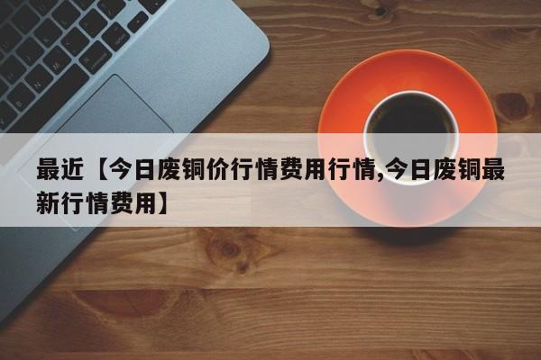最近【今日废铜价行情费用行情,今日废铜最新行情费用】