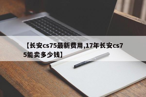 【长安cs75最新费用,17年长安cs75能卖多少钱】