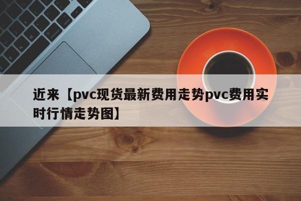 近来【pvc现货最新费用走势pvc费用实时行情走势图】