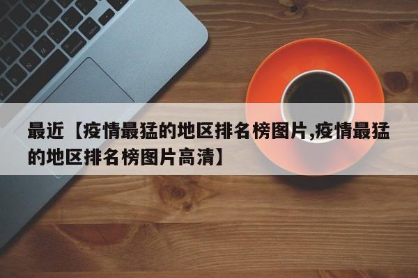 最近【疫情最猛的地区排名榜图片,疫情最猛的地区排名榜图片高清】