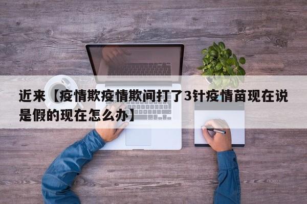 近来【疫情欺疫情欺间打了3针疫情苗现在说是假的现在怎么办】