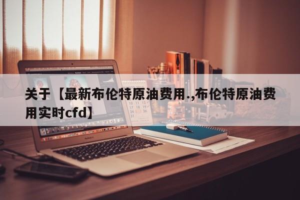 关于【最新布伦特原油费用.,布伦特原油费用实时cfd】