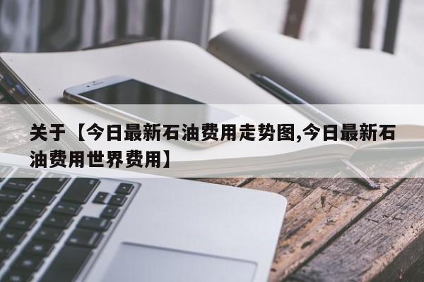 关于【今日最新石油费用走势图,今日最新石油费用世界费用】