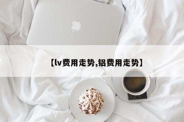 【lv费用走势,铝费用走势】