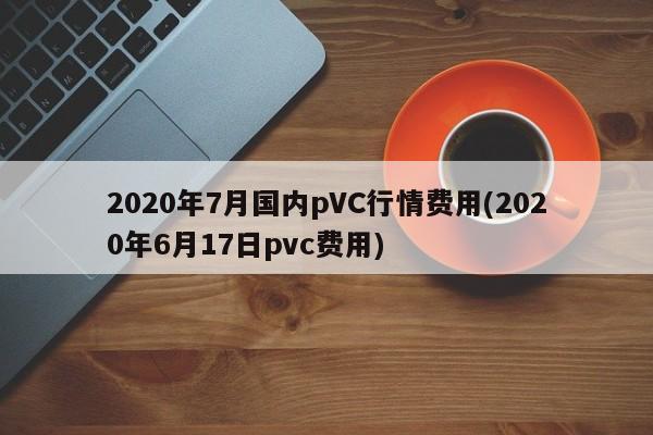 2020年7月国内pVC行情费用(2020年6月17日pvc费用)