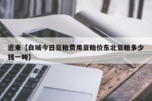 近来【白城今日豆粕费用豆粕价东北豆粕多少钱一吨】