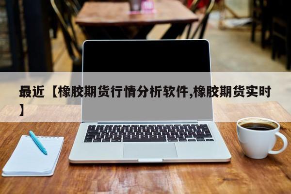 最近【橡胶期货行情分析软件,橡胶期货实时】
