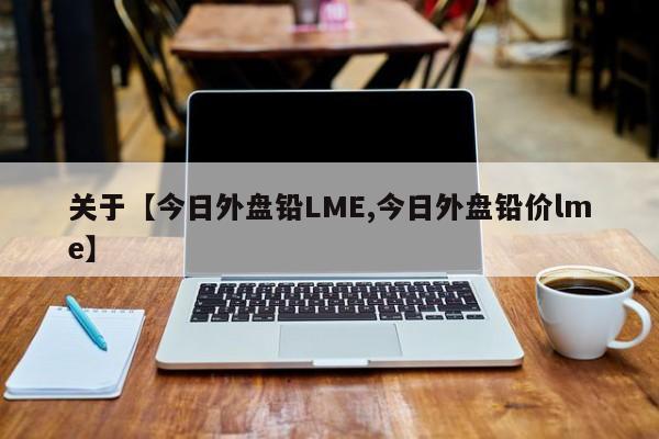 关于【今日外盘铅LME,今日外盘铅价lme】