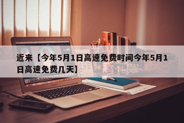 近来【今年5月1日高速免费时间今年5月1日高速免费几天】