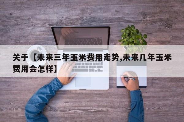 关于【未来三年玉米费用走势,未来几年玉米费用会怎样】