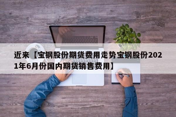 近来【宝钢股份期货费用走势宝钢股份2021年6月份国内期货销售费用】