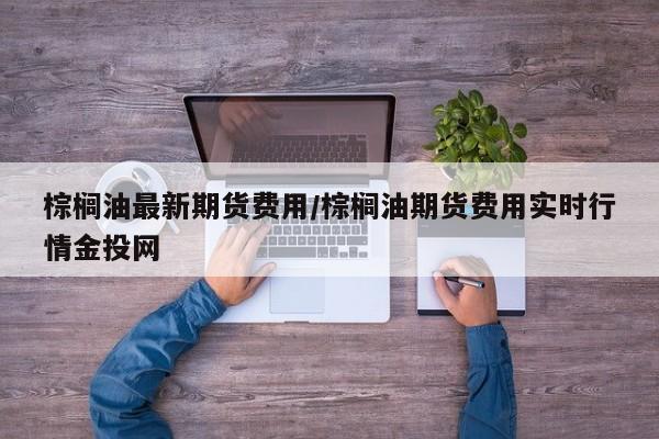 棕榈油最新期货费用/棕榈油期货费用实时行情金投网