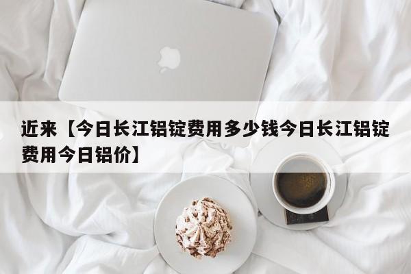 近来【今日长江铝锭费用多少钱今日长江铝锭费用今日铝价】