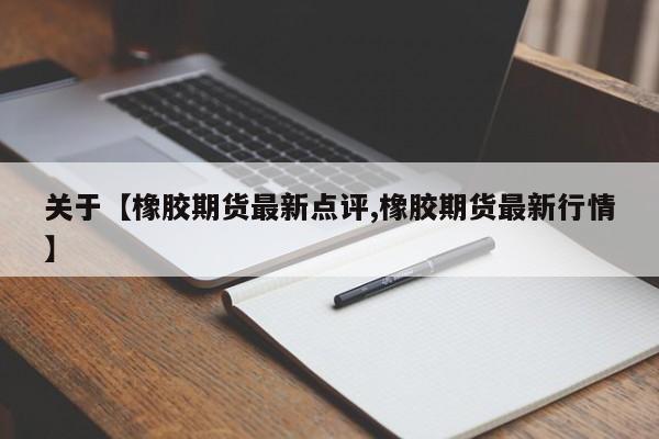 关于【橡胶期货最新点评,橡胶期货最新行情】