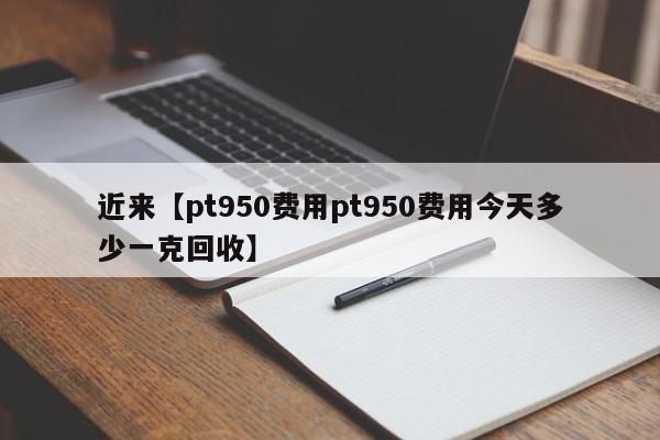 近来【pt950费用pt950费用今天多少一克回收】
