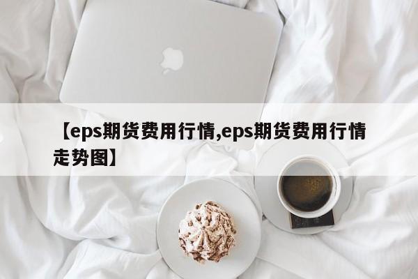【eps期货费用行情,eps期货费用行情走势图】