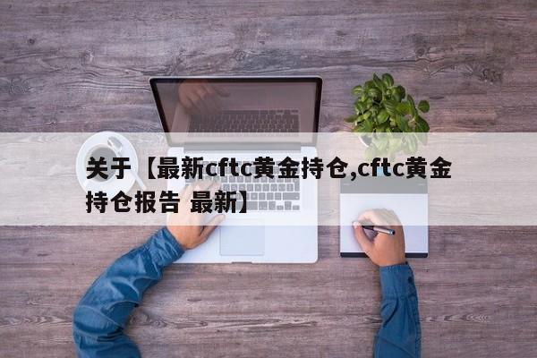 关于【最新cftc黄金持仓,cftc黄金持仓报告 最新】