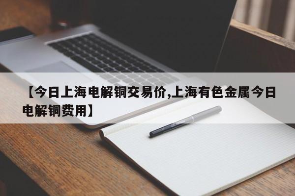 【今日上海电解铜交易价,上海有色金属今日电解铜费用】