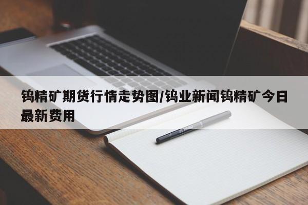 钨精矿期货行情走势图/钨业新闻钨精矿今日最新费用