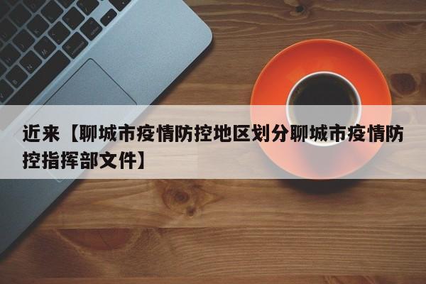近来【聊城市疫情防控地区划分聊城市疫情防控指挥部文件】