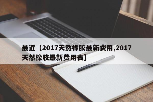 最近【2017天然橡胶最新费用,2017天然橡胶最新费用表】