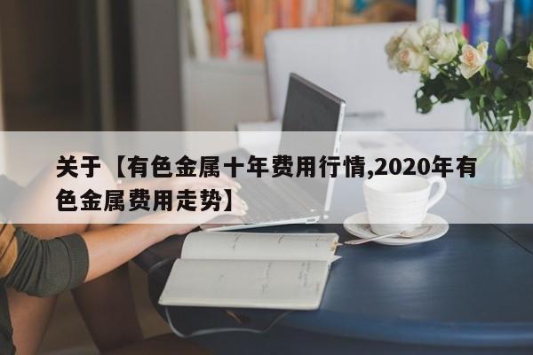 关于【有色金属十年费用行情,2020年有色金属费用走势】