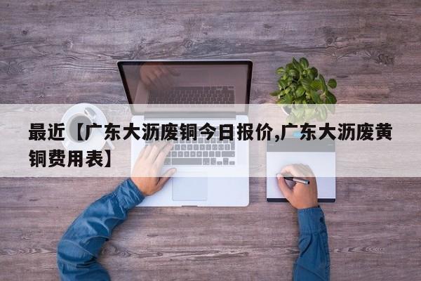 最近【广东大沥废铜今日报价,广东大沥废黄铜费用表】