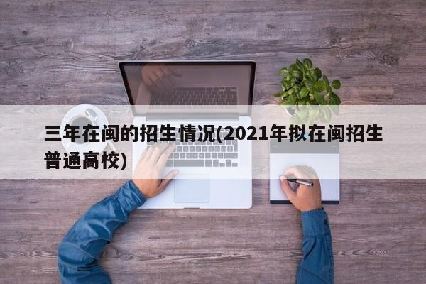 三年在闽的招生情况(2021年拟在闽招生普通高校)