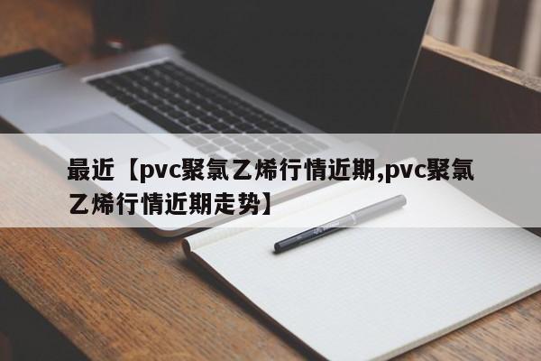 最近【pvc聚氯乙烯行情近期,pvc聚氯乙烯行情近期走势】