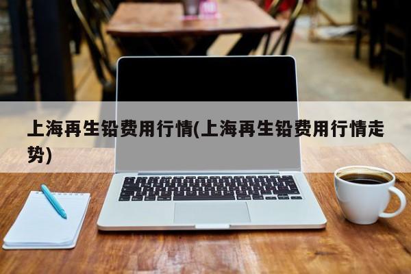 上海再生铅费用行情(上海再生铅费用行情走势)