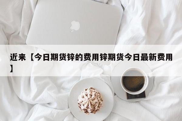 近来【今日期货锌的费用锌期货今日最新费用】