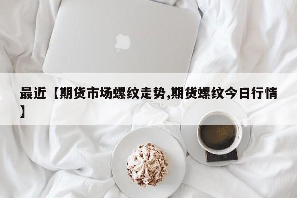 最近【期货市场螺纹走势,期货螺纹今日行情】