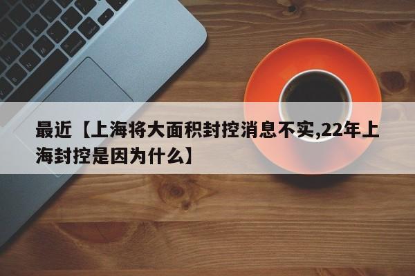 最近【上海将大面积封控消息不实,22年上海封控是因为什么】