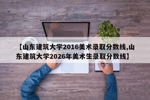 【山东建筑大学2016美术录取分数线,山东建筑大学2026年美术生录取分数线】