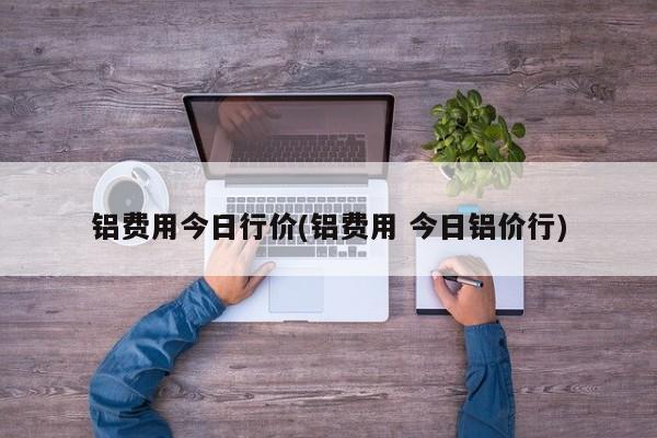 铝费用今日行价(铝费用 今日铝价行)