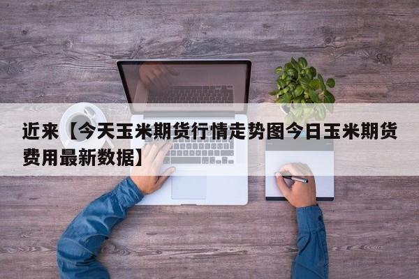 近来【今天玉米期货行情走势图今日玉米期货费用最新数据】