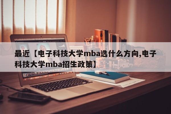 最近【电子科技大学mba选什么方向,电子科技大学mba招生政策】